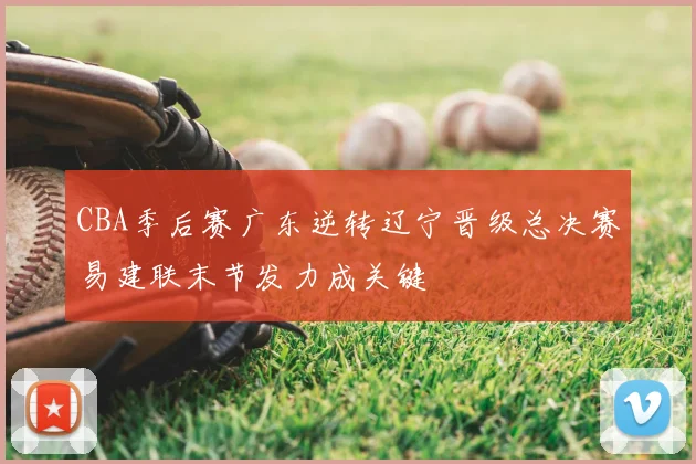 CBA季后赛广东逆转辽宁晋级总决赛易建联末节发力成关键
