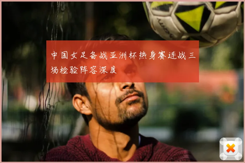 中国女足备战亚洲杯热身赛连战三场检验阵容深度