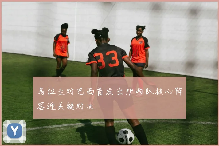 乌拉圭对巴西首发出炉两队核心阵容迎关键对决