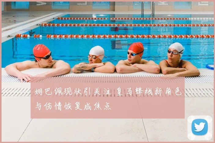 姆巴佩现状引关注 皇马锋线新角色与伤情恢复成焦点