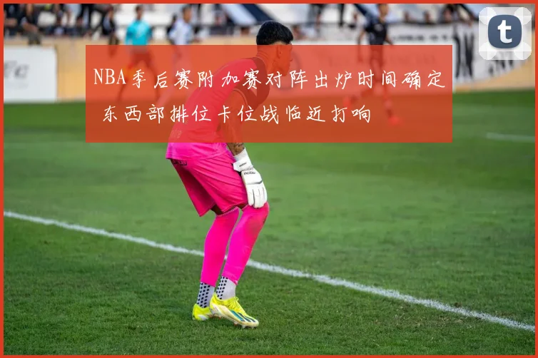 NBA季后赛附加赛对阵出炉时间确定 东西部排位卡位战临近打响