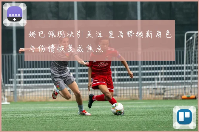 姆巴佩现状引关注 皇马锋线新角色与伤情恢复成焦点