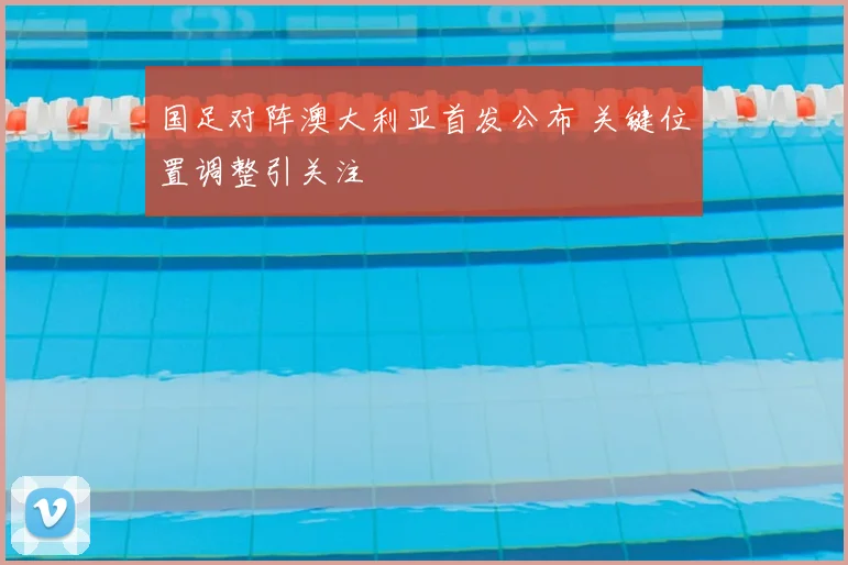 国足对阵澳大利亚首发公布 关键位置调整引关注