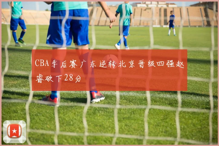 CBA季后赛广东逆转北京晋级四强赵睿砍下28分