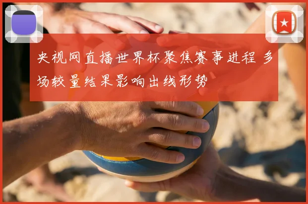 央视网直播世界杯聚焦赛事进程 多场较量结果影响出线形势